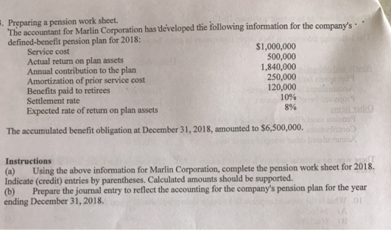 Preparing a pension work sheet. The accountant for Marlin Corporation has developed the following information for the companys defined-benefit pension plan for 2018: . Service cost Actual return on plan assets Annual contribution to the plan Amortization of prior service cost Benefits paid to retirees Settlement rate Expected rate of return on plan assets $1,000,000 500,000 1,840,000 250,000 120,000 10% 8% The accumulated benefit obligation at December 31, 2018, amounted to $6,500,000. Instructions (a) Using the above information for Marlin Corporation, complete the pension work sheet for 2018. Indicate (credit) entries by parentheses. Calculated amounts should be supported. (b) Prepare the journal entry to reflect the accounting for the companys pension plan for the year ending December 31, 2018.