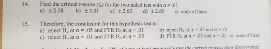 14. Find the critical t-score (te) for the two tailed test with a .01. a) t2.58 b) 3.01 c) 2.62 d) 2.65 e) none of these Therefore, the conclusion for this hypothesis test is: a) reject Ho at α c) reject Ho at α 15. .05 and FTR Ho at α-01 .01 and FTR Ho at α .05 b) reject Ho at α-.05 and α-01 d) FTR Ho at α .05 and u-01 e) none of these of feit nrangred using the current process show discoloration