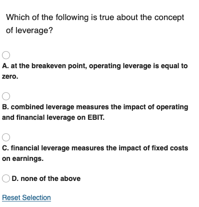 Which of the following is true about the concept of leverage? O A. at the breakeven point, operating leverage is equal to zer