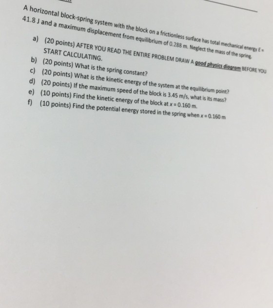 A horizontal block-spring system with the block on a frictionless surface has total mechanical energy E 41.8 J and a maximum displacement from equilibrium of 0.288 m. Neglect the mass of the spring a) (20 points) AFTER YOU READ THE ENTIRE PROBLEM DRAW A good physics liagram BEFORE A good physics diagram BEFORE YOU START CALCULATING. b) (20 c) (20 points) What is the kinetic energy of the system at the equilibium point? d) (20 points) If the maximum speed of the block is 3.45 m/s, what is its mass? e) (10 points) Find the kinetic energy of the block at x 0.160 m. f) (10 points) Find the potential energy stored in the spring when x - 0.160 m points) What is the spring constant?