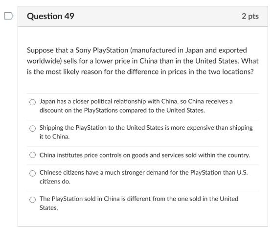 D Question 49 2 pts Suppose that a Sony PlayStation (manufactured in Japan and exported worldwide) sells for a lower price in China than in the United States. What is the most likely reason for the difference in prices in the two locations? O Japan has a closer political relationship with China, so China receives a discount on the PlayStations compared to the United States. O Shipping the PlayStation to the United States is more expensive than shipping t to China O China institutes price controls on goods and services sold within the country. O Chinese citizens have a much stronger demand for the PlayStation than U.S. citizens do. O The PlayStation sold in China is different from the one sold in the United States
