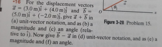 16 For the displacement vectors a-(3.0 m)^ + (4.0 m)^ and B. (5.0 m)i(-2.0 m)j, give a +bin Figure 3-28 Problem 15. (a) unit-vector notation, and as (b) a magnitude and (c) an angle (rela- tive to i). Now give b - a in (d) unit-vector notation, and as (e) a magnitude and (f) an angle