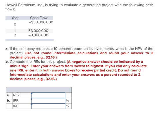 Howell Petroleum, Inc., is trying to evaluate a generation project with the following cash flows: Year Cash Flow -$38,000,000