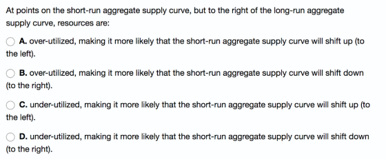 At points on the short-run aggregate supply curve, but to the right of the long-run aggregate supply curve, resources are: A. over-utilized, making it more likely that the short-run aggregate supply curve will shift up (to the left) B. over-utilized, making it more likely that the short-run aggregate supply curve will shift down (to the right) ° C. under-utilized, making it more likely that the short-run aggregate supply curve will shift up (to the left) D. under-utilized, making it more likely that the short-run aggregate supply curve will shift down (to the right).