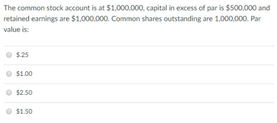 The common stock account is at $1,000,000, capital in excess of par is $500,000 and retained earnings are $1,000,000. Common shares outstanding are 1,000,000. Par value is: O $.25 O $1.00 O $2.50 $1.50