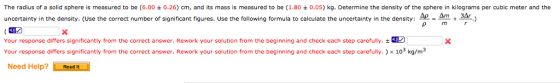 The radius of a solid sphere is measured to be (6.00 ± 0.26) cm, and its mass is measured to be (1.80 ± 0.05) kg. Determine the density of the sphere in kilograms per cubic meter and the uncertainty in the density. (Use the correct number of significant figures. Use the following formula to calculate the uncertainty in the density:-=-+ -) Your response differs significantly from the correct answer. Rework your solution from the beginning and check each step carefully. ± Your response differs significantly from the correct answer. Rework your solution from the beginning and check each step carefully.) x 103 kg/m3 Need Help?Readt