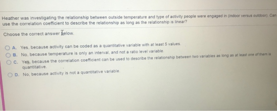 Heather was investigating the relationship between outside temperature and type of activity people were engaged in (indoor versus outdoor), Can use the correlation coefficient to describe the relationship as long as the relationship is linear? Choose the correct answer helow O A. Yes, because activity can be coded as a quantitative variable with at least 5 values B. No, because temperature is only an interval, and not a ratio level variable. O c. Yes, because the correlation coefficient can be used to describe the relationship between two variables as long as at least one of them is quantitative O D. No, because activity is not a quantitative variable.