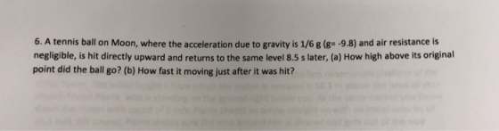 6. A tennis ball on Moon, where the acceleration due to gravity is 1/6 g (g- -9.8) and air resistance is negligible, is hit directly upward and returns to the same level 8.5 s later, (a) How high above its original point did the ball go? (b) How fast it moving just after it was hit?