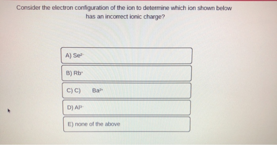 Consider the electron configuration of the ion to determine which ion shown below has an incorrect ionic charge? A) Se B) Rb