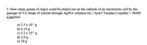3. How many grams of Ag(s) could be plated out on the cathode of an electrolytic cell by the passage of 5.0 Amps of current t