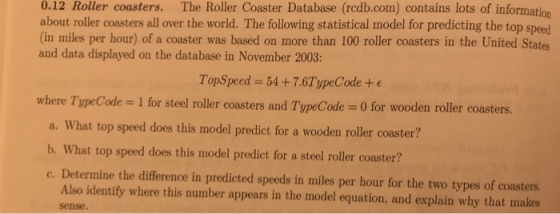 0.12 Roller coasters. The Roller Coaster Database (redb.com) contains lots of information about roller coasters all over the world. The following statistical model for predicting the top speed (in miles per hour) of a coaster was based on more than 100 roller coasters in the United States and data displayed on the database in November 2003: TopSpeed = 54 + 7.6TypeCode + E where TypeCode = 1 for steel roller coasters and TypeCode 0 for wooden roller coasters. a. What top speed does this model predict for a wooden rolle coaster? b. What top speed does this model predict for a steel roller coaster? c. Determine the difference in predicted speeds in miles per hour for the two types of coasters. Also identify where this number appears in the model equation, and explain why that makes sense