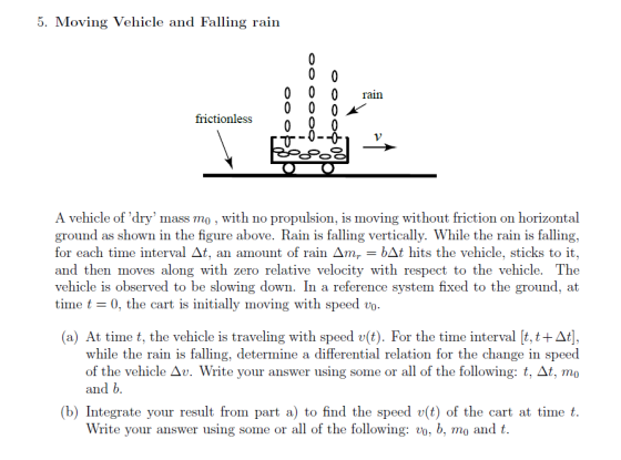 5. Moving Vehicle and Falling rain 0 0 0 rain frictionless A vehicle ofdry mass mo , with no propulsion, is moving without friction on horizontal ground as shown in the figure above. Rain is falling vertically. While the rain is falling, for each time interval Δt, an amount of rain Δmr-łAt hits the vehicle, sticks to it and then moves along with zero relative velocity with respect to the vehicle. The vehicle is observed to be slowing down. In a reference system fixed to the ground, at time t 0, the cart is initially moving with speed vo a) At time t, the vehicle is traveling with speed v(t). For the time interval t, t +At], while the rain is falling, determine a differential relation for the change in speed of the vehicle Δυ. Write your answer using some or all of the following: t. At, m0 and b (b) Integrate your result from part a) to find the speed v(t) of the cart at time t. Write your answer using some or all of the following: vo, b, mo andt