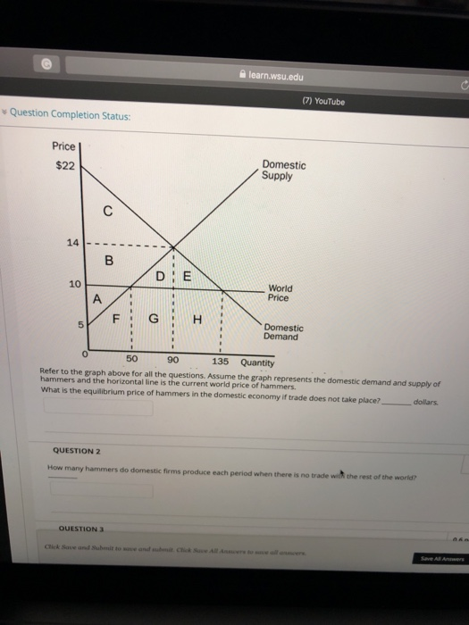 슬 learn.wsu.edu (7) YouTube v Question Completion Status: Price Domestic Supply $22 World Price 10 Domestic Demand 5 0 50 90 135 Quantity Refer to the graph above for all the questions. Assume the graph represents the domestic demand and supply of hammers and the horizontal line is the current world price of hammers. what is the equilibrium price of hammers in the domestic economy if trade does not take place, -dollars QUESTION 2 How many hammers do domestic firms produce each period when there is no trade wit the rest of the world? OUESTION 3