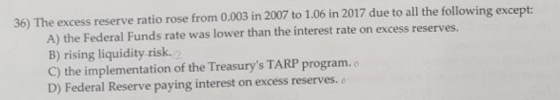 36) The excess reserve ratio rose from 0.003 in 2007 to 1.06 in 2017 due to all the following except: A) the Federal Funds ra