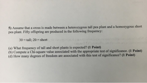 5) Assume that a cross is made between a heterozygous tall pea plant and a homozygous short pea plant. Fifty offspring are produced in the following frequency: 30 tall; 20 short (a What frequency of tall and short plants is expected? (1 Point) (b) Compute a Chi-square value associated with the appropriate test of significance. (1 Point) (d) How many degrees of freedom are associated with this test of significance? (i Point)