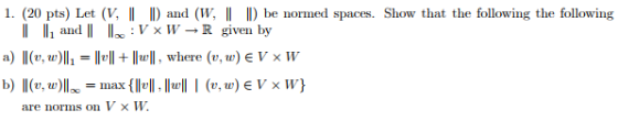 1 (20 pts) Let (V 1) and (w 1 D be normed spaces. Show that the following the following ll lli and 11 IL : V × W → R given by b) ll(t, te)l1 -max(11에, llull l (v.tr)EV ×W) are norms on V × W.
