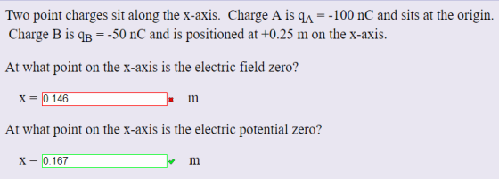 Two point charges sit along the x-axis. Charge A is qA =-100 nC and sits at the origin. Charge B is qB =-50 nC and is positioned at +0.25 m on the x-axis. At what point on the x-axis is the electric field zero? x 0.146 At what point on the x-axis is the electric potential zero? X-0167