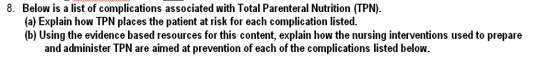 8. Below is a list of complications associated with Total Parenteral Nutrition (TPN) (a) Explain how TPN places the patient at risk for each complication listed. (b) Using the evidence based resources for this content, explain how the nursing interventions used to prepare and administer TPN are aimed at prevention of each of the complications listed below.