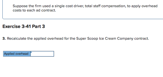 Suppose the firm used a single cost driver, total staff compensation, to apply overhead costs to each ad contract. Exercise 3-41 Part 3 3. Recalculate the applied overhead for the Super Scoop Ice Cream Company contract. plied overhead