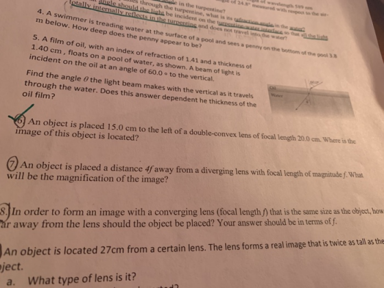 of wavelength 589 through the turpentine, what is its ufraction.ande in the l be incident on the tunntineaten intedacs so that of 24.8 messured with respect to to the wir- in the turpentine? in the aut turnentinc and does not travel into all ths li 4. A swimmer is treading water at the surface of a pool and sees m below. How deep does the penny appear to be? the water a penny on the bottom of the pool 3.8 5. A film of oil, with 1.40 cm, floa incident on the oil at an angl an index of refraction of 1.41 and a thickness of ts on a pool of water, as shown. A beam of light is e of 60.0 ° to the vertical. Find the angle 0 the light beam makes with the vertical as it travels through the water. Does this answer dependent he thickness of the oil film? An object is placed 15.0 cm to the left of a double-convex lens of focal length 20.0 cm. Whee is the image of this object is located? 7 An object is placed a distance 4f away from a diverging lens with focal length of magnitude f. What will be the magnification of the image? S. In order to form an image with a converging lens (focal lengthf that is the same size as the object, how ár away from the lens should the object be placed? Your answer should be in terms of f. An object is located 27cm from a certain lens. The lens forms a real image that is twice as tall s the ject. a. What type of lens is it?