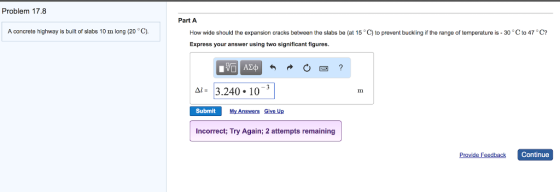 Problem 17.8 Part A A concrete highway is built of slabs 10 m long (20 °C) How wide should the expansion cracks between the slabs be (at 15 C) to prevent buckling if the range of temperature is -30 ° Cto 47 ? Express your answer using two significant figures. 3.240. 10-3 Δ Submit My Answers Give Up Incorrect; Try Again; 2 attempts remaining Provide Feedback Continue