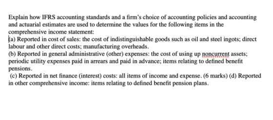 Explain how IFRS accounting standards and a firms choice of accounting policies and accounting and actuarial estimates are used to determine the values for the following items in the comprehensive income statement a) Reported in cost of sales: the cost of indistinguishable goods such as oil and steel ingots; direct labour and other direct costs; manufacturing overheads. (b) Reported in general administrative (other) expenses: the cost of using up noncurrent assets; periodic utility expenses paid in arrears and paid in advance; items relating to defined benefit pensions (c) Reported in net finance (interest) costs: all items of income and expense. (6 marks) (d) Reported in other comprehensive income: items relating to defined benefit pension plans.