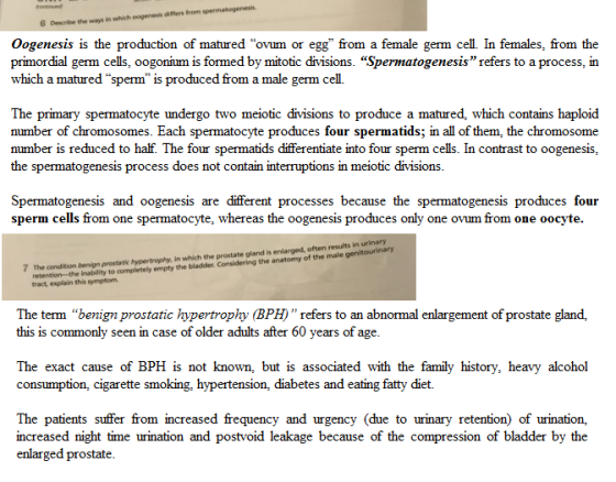 differs from sper ways in 6 Describe the Oogenesis is the production of matured ovum or egg from a female germ cell. In females, from the primordial germ cells, oogonium is formed by mitotic divisions. Spermatogenesis refers to a process, in which a matured sperm is produced from a male germ cell. The primary spermatocyte undergo two meiotic divisions to produce a matured, which contains haploid number of chromosomes. Each spermatocyte produces four spermatids; in all of them, the chromosome number is reduced to half. The four spermatids differentiate into four sperm cells. In contrast to oogenesis, the spermatogenesis process does not contain interruptions in meiotic divisions. Spermatogenesis and oogenesis are different processes because the spermatogenesis produces four sperm cells from one spermatocyte, whereas the oogenesis produces only one ovum from one oocyte. 7 The condition benign prostatic hypertrophy, in whicth the prostate gland is enlarged, often results in urinary retention the inability to completely empty the bladder. Considering the anatomy of the male genitourinary The term benign prostatic hypertrophy (BPH refers to an abnormal enlargement of prostate gland, this is commonly seen in case of older adults after 60 years of age. The exact cause of BPH is not known, but is associated with the family history, heavy alcohol consumption, cigarette smoking, hypertension, diabetes and eating fatty diet. The patients suffer from increased frequency and urgency (due to urinary retention) of urination, increased night time urination and postvoid leakage because of the compression of bladder by the enlarged prostate