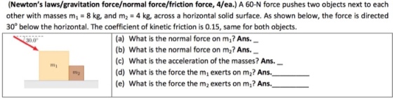 (Newtons laws/gravitation force/normal force/friction force, 4/ea.) A 60-N force pushes two objects next to each other with masses m1 8 kg, and m2 4 kg, across a horizontal solid surface. As shown below, the force is directed 30 below the horizontal. The coefficient of kinetic friction is 0.15, same for both objects. (a) What is the normal force on mu? Ans. (b) What is the normal force on m2? Ansi (c) What is the acceleration of the masses? Ans. (d) What is the force the m1 exerts on m2? Ans. (e) What is the force the m2 exerts on m1? Ans.
