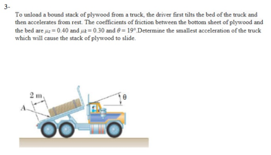 3- To unload a bound stack of plywood from a truck, the driver first tilts the bed of the truck and then accelerates from rest. The coefficients of friction between the bottom sheet of plywood and the bed are μs = 0.40 and = 0.30 and θ = 19Determine the smallest acceleration of the truck which will cause the stack of plywood to slide. 211