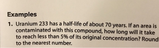 Examples 1. Ura nium 233 has a half-life of about 70 years. If an area is contaminated with this compound, how long will it take o reach less than 5% of its original concentration? Round to the nearest number.