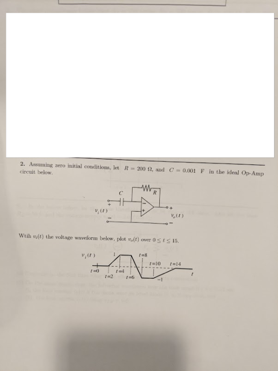2. Assuming zero initial conditions, let R = 200 ?, and C = 0.001 F in the ideal Op-Amp circuit below. v, (t) vo(t) Wtih vi(t) the voltage waveform below, plot vo(t) over 0sts 15 v,t) t-8 14 r-04