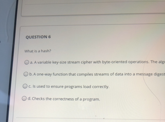 QUESTION 6 What is a hash? O a. A variable key-size stream cipher with byte-oriented operations. The algo Ob. A one-way funct