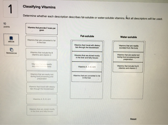 Classifying Vitamins Determine whether each description describes fat-soluble or water-soluble vitamins. Not all descriptors will be used. 10 points Vitamins thal provide 2 kcas per gram Fat-soluble Water-soluble Vitamins that are converted to fa in the liver eBook Vitamins that travel with dietary fats through he bloodstream Vitamins that are readily excreted from the body Vitamins that include the B vitamins and vitamin C Vitamins that are easily lost Vitamins that are stcred mosty n the liver and farty tissues during food processing and preparabon readily body Veamins that include the B vitamins and vitamin C Vitamins A, D.E,&K Vitamins that are oasly lost during food processing and Vtamins that are converted to fat in the liver Vtamins that travel with dietary fats thwough the bloodstream Vaamins that are stored mostly the liver and fatty tssues Reset