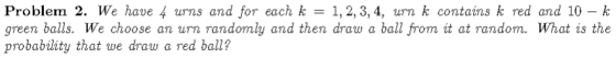 Problem 2. We have 4 urns and for each k = 1, 2, 3, 4, um k contains k red and 10-k green balls. We choose an urn randomly and then draw a ball from it at random. What is the probabláty that we draw a red ball?
