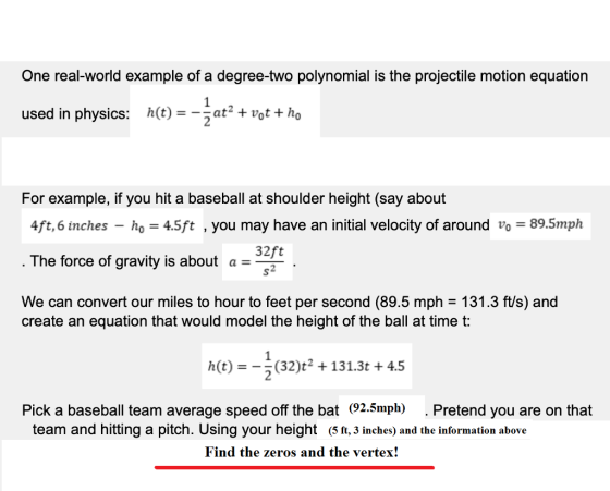 One real-world example of a degree-two polynomial is the projectile motion equation used in physics: hC)t+vot tho For example, if you hit a baseball at shoulder height (say about 4ft,6 inches -ho 4.5ft , you may have an initial velocity of around vo-89.5mph The force of gravity is about a2 We can convert our miles to hour to feet per second (89.5 mph - 131.3 ft/s) and 32ft create an equation that would model the height of the ball at time t: h(t)(32)131.3t4.5 Pick a baseball team average speed off the bat (92.5mph) . Pretend you are on that team and hitting a pitch. Using your height ( 5 ft, 3 inches) and the information above Find the zeros and the vertex!