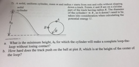 A solid, uniform eylinder, mass m and radius r starts from rest and rolls without slippng solid cylinder 7) down a track. Points A and B are on a circular part of the track having radius R. The diameter of the cylinder r R , so it doesnt need to be taken into consideration when calculating the potential energy U. a. What is the minimum height, ho for which the cylinder will make a complete loop-the loop without losing contact? How hard does the track push on the ball at pint B, which is at the height of the center of the loop?