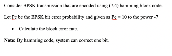 Consider BPSK transmission that are encoded using (7,4) hamming block code. Let Pe be the BPSK bit error probability and give