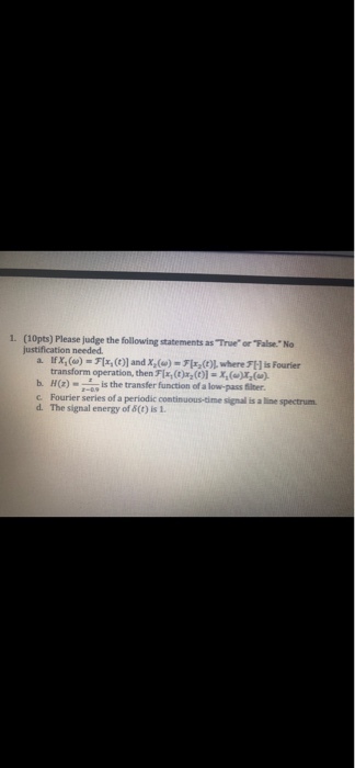 1. (10pts) Please jt foln statements as True or False. No justification needed transform operation, then Flx,(c ()l-) bH) is the transfer function of a low-pass fiter c Fourier series of a periodic continuous-time signal is a line spectrum. d. The signal energy of &(t) is 1