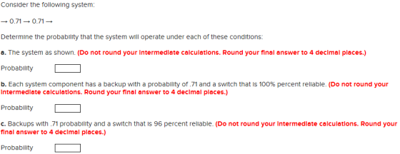 Consider the following system: → 0.71 → 0.71 → Determine the probability that the system will operate under each of these conditions: a. The system as shown. (Do not round your Intermedlate calculations. Round your final answer to 4 declmal places.) Probabllity b. Each system component has a backup with a probability of .71 and a switch that is 100% percent reliable. (Do not round your Intermedlate calculations. Round your final answer to 4 declmal places.) Probability c. Backups with 71 probablity and a switch that is 96 percent reliable. (Do not round your Intermedlate calculations. Round your final answer to 4 declmal places.) Probability