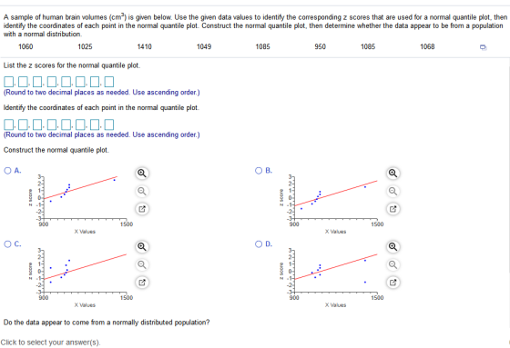A sample of human brain volumes (cm) is given below. Use the given data values to identify the corresponding z scores that are used for a normal quantile plot, then identify the coordinates of each point in the normal quantile plot. Construct the normal quantile plot, then determine whether the data appear to be from a population with a normal distribution 1060 1025 1410 1049 1085 950 1085 1068 List the z scores for the normal quantile plot (Round to two decimal places as needed. Use ascending order.) ldentify the coordinates of each point in the normal quantile plot (Round to two decimal places as needed. Use ascending order.) Construct the normal quantile plot 900 1500 900 1500 X Values X Values O C. 900 1500 900 1500 X Values X Values Do the data appear to come from a normally distributed population? Click to select your answer(s)
