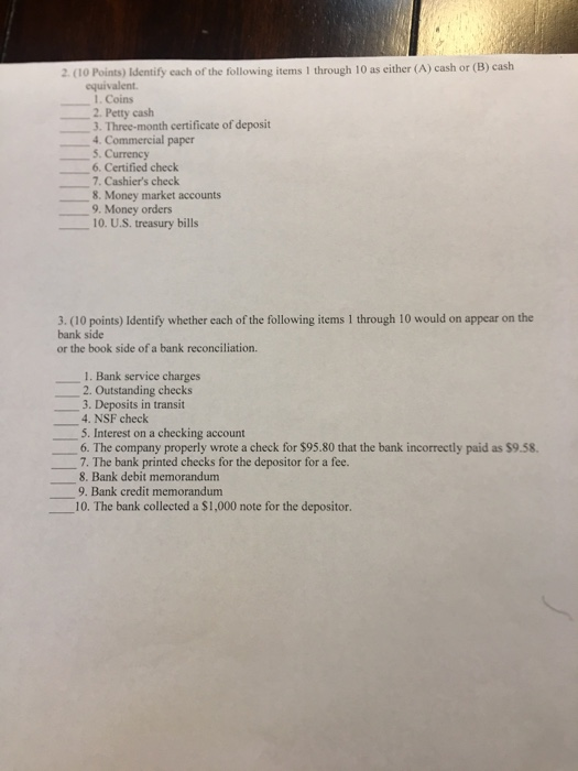 2. (1o Points) Identify cach of the following tems I through 10 as cither (A) cash or (B) cash equivalent 1. Coins 2. Petty cash 3. Three-month certificate of deposit 4. Commercial paper 5. Currency 6. Certified check 7. Cashiers check 8. Money market accounts 9. Money orders 10. U.S. treasury bills 3. (10 points) Identify whether each of the following items 1 through 10 would on appear on the bank side or the book side of a bank reconciliation. 1. Bank service charges 2. Outstanding checks 3. Deposits in transit 4. NSF check 5. Interest on a checking account 6. The company properly wrote a check for $95.80 that the bank incorrectly paid as $9.58 7. The bank printed checks for the depositor for a fee. 8. Bank debit memorandum 9. Bank credit memorandum 10. The bank collected a $1,000 note for the depositor.