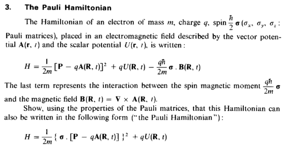 3. The Pauli Hamiltonian The Hamiltonian of an electron of mass m, charge q, spinn σ(ox, σ σ Pauli matrices), placed in an electromagnetic field described by the vector poten tial A(r, /) and the scalar potential U(r, /). is written: qh 2m The last term represents the interaction between the spin magnetic moment _ơ and the magnetic field B(R, ) - Vx A(R. 1). also be written in the following form (the Pauli Hamiltonian): Show, using the properties of the Pauli matrices, that this Hamiltonian can