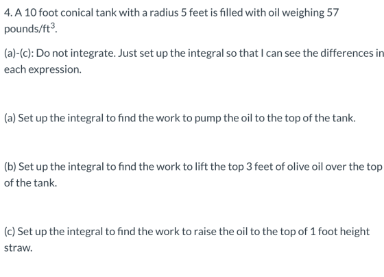 4. A 10 foot conical tank with a radius 5 feet is filled with oil weighing 57 pounds/ft? (a)-(c): Do not integrate. Just set