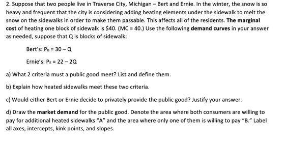 2. Suppose that two people live in Traverse City, Michigan - Bert and Ernie. In the winter, the snow is so heavy and frequent that the city is considering adding heating elements under the sidewalk to melt the snow on the sidewalks in order to make them passable. This affects all of the residents. The marginal cost of heating one block of sidewalk is $40. (MC 40.) Use the following demand curves in your answer as needed, suppose that Q is blocks of sidewalk: Berts: PB-30-Q Ernies: PE 22 2Q a) What 2 criteria must a public good meet? List and define them. b) Explain how heated sidewalks meet these two criteria. c) Would either Bert or Ernie decide to privately provide the public good? Justify your answer. d) Draw the market demand for the public good. Denote the area where both consumers are willing to pay for additional heated sidewalks A and the area where only one of them is willing to pay B. Label all axes, intercepts, kink points, and slopes.
