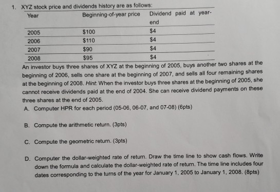 1. XYZ stock price and dividends history are as follows: Year Beginning-of-year price Dividend paid at year- end $4 $4 $4 $4 2005 $100 $110 $90 $95 2006 2007 2008 An investor buys three shares of XYZ at the beginning of 2005, buys another two shares at the beginning of 2006, sells one share at the beginning of 2007, and sells all four remaining shares at the beginning of 2008. Hint When the investor buys three shares at the beginning of 2005, she cannot receive dividends paid at the end of 2004. She can receive dividend payments on these three shares at the end of 2005. A. Computer HPR for each period (05-06, 06-07, and 07-08) (6pts) B. Compute the arithmetic return. (3pts) C. Compute the geometric return. (3pts) D. Computer the dollar-weighted rate of return. Draw the time line to show cash flows. Write down the formula and calculate the dollar-weighted rate of return. The time line includes four dates corresponding to the turns of the year for January 1, 2005 to January 1, 2008. (8pts)