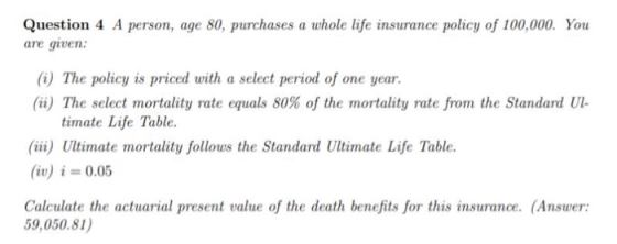Question 4 A person, age 80, purchases a whole life insurance policy of 100,000. You are given: (i) The policy is priced with