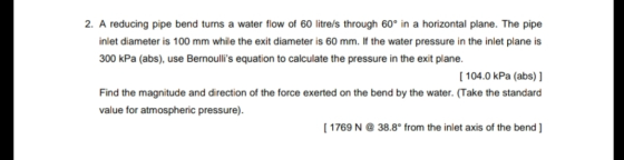 2. A reducing pipe bend turns a water flow of 60 litre/s through 60° in a horizontal plane. The pipe inlet diameter is 100 mm