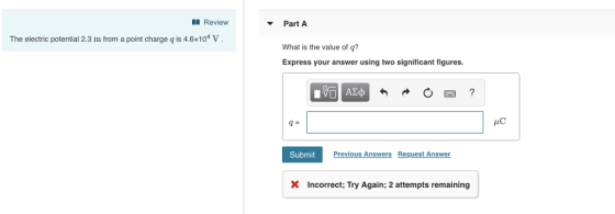 Review Part A The electric potential 2.3 m from a point charge q is 4.6x104 V What is the value of q? Express your answer using two significant figures AC SubmitPr vious Answers Request Answer X Incorrect; Try Again; 2 attempts remaining