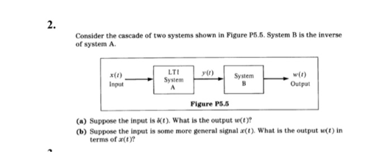 2. Consider the cascade of two systems shown in Figure P5.5. System B is the inverse of system A LT y(t) x0)System Input w(t) SystemOutut Figure P5.5 (a) Suppose the input is t). What is the output w(t)? (b) Suppose the input is some more general signal a(t). What is the output wt) in terms of a(t)?