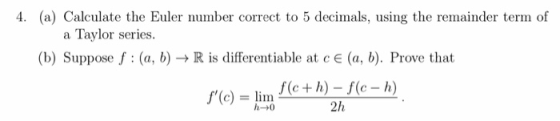 4. (a) Calculate the Euler number correct to 5 decimals, using the remainder term of a Taylor series. (b) Suppose f : (a, b)